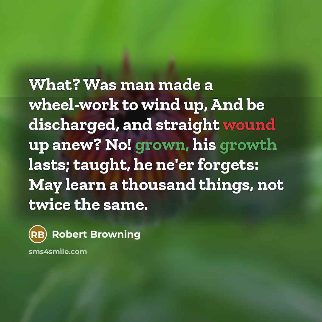 “What? Was man made a wheel-work to wind up, And be discharged, and straight wound up anew? No! grown, his growth lasts; taught, he ne'er forgets: May learn a thousand things, not twice the same.” quote by Robert Browning
