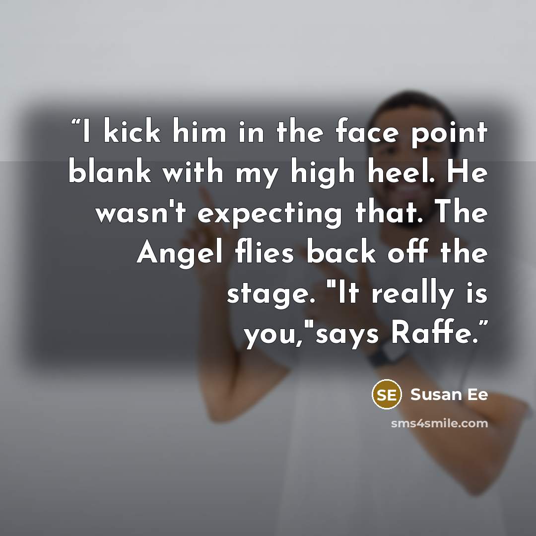 “I kick him in the face point blank with my high heel. He wasn't expecting that. The Angel flies back off the stage. "It really is you,"says Raffe.” quote by Susan Ee