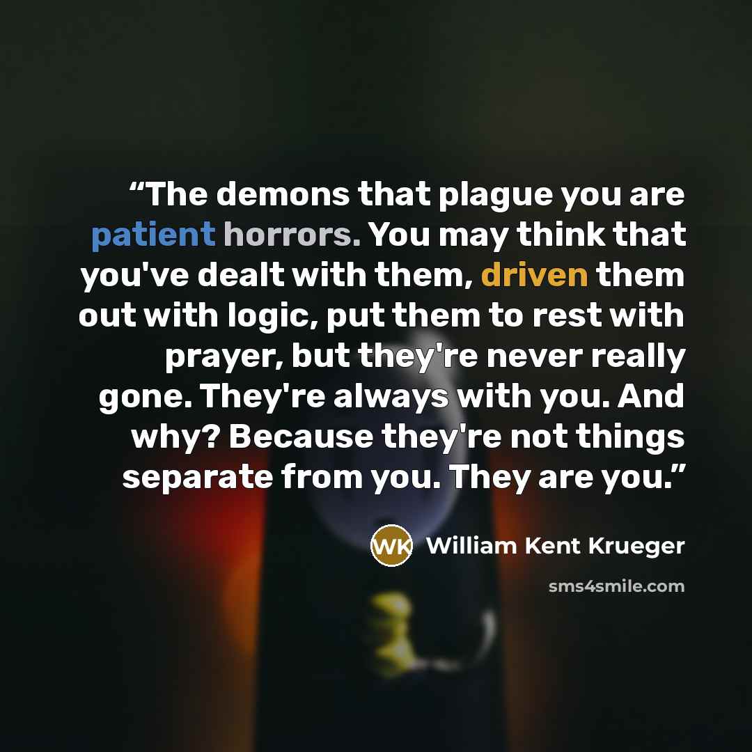 “The demons that plague you are patient horrors. You may think that you've dealt with them, driven them out with logic, put them to rest with prayer, but they're never really gone. They're always with you. And why? Because they're not things separate from you. They are you.” quote by William Kent Krueger