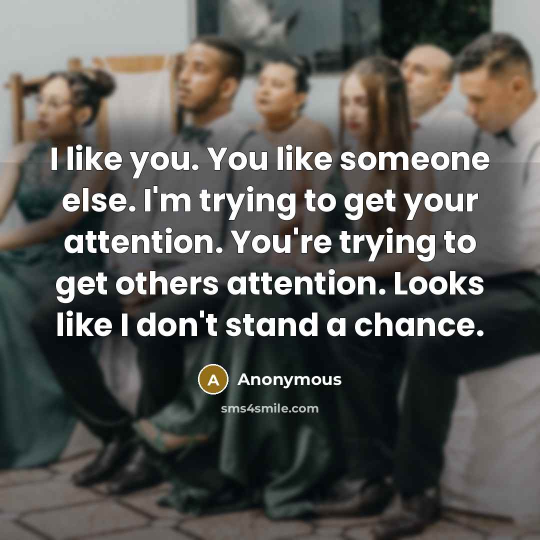“I like you. You like someone else. I'm trying to get your attention. You're trying to get others attention. Looks like I don't stand a chance.” quote by Anonymous