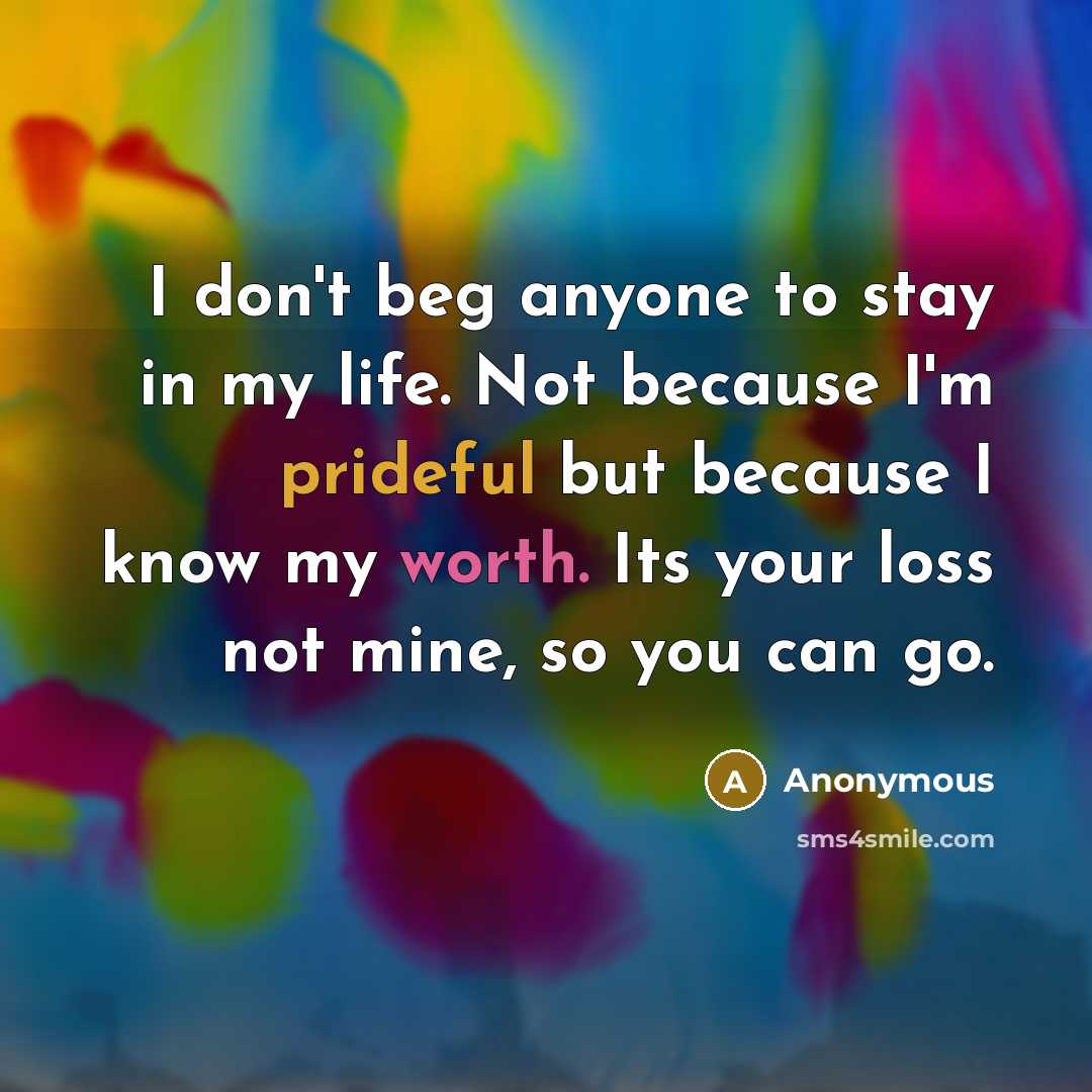 “I don't beg anyone to stay in my life. Not because I'm prideful but because I know my worth. Its your loss not mine, so you can go.” quote by Anonymous