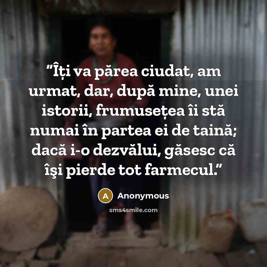 “Îţi va părea ciudat, am urmat, dar, după mine, unei istorii, frumuseţea îi stă numai în partea ei de taină; dacă i-o dezvălui, găsesc că îşi pierde tot farmecul.” quote by Anonymous