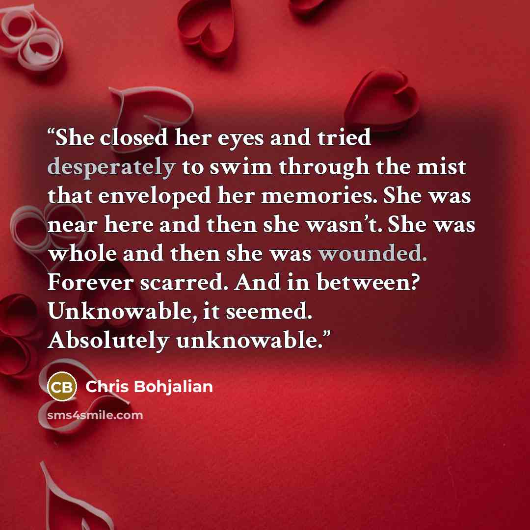 “She closed her eyes and tried desperately to swim through the mist that enveloped her memories. She was near here and then she wasn’t. She was whole and then she was wounded. Forever scarred. And in between? Unknowable, it seemed. Absolutely unknowable.” quote by Chris Bohjalian