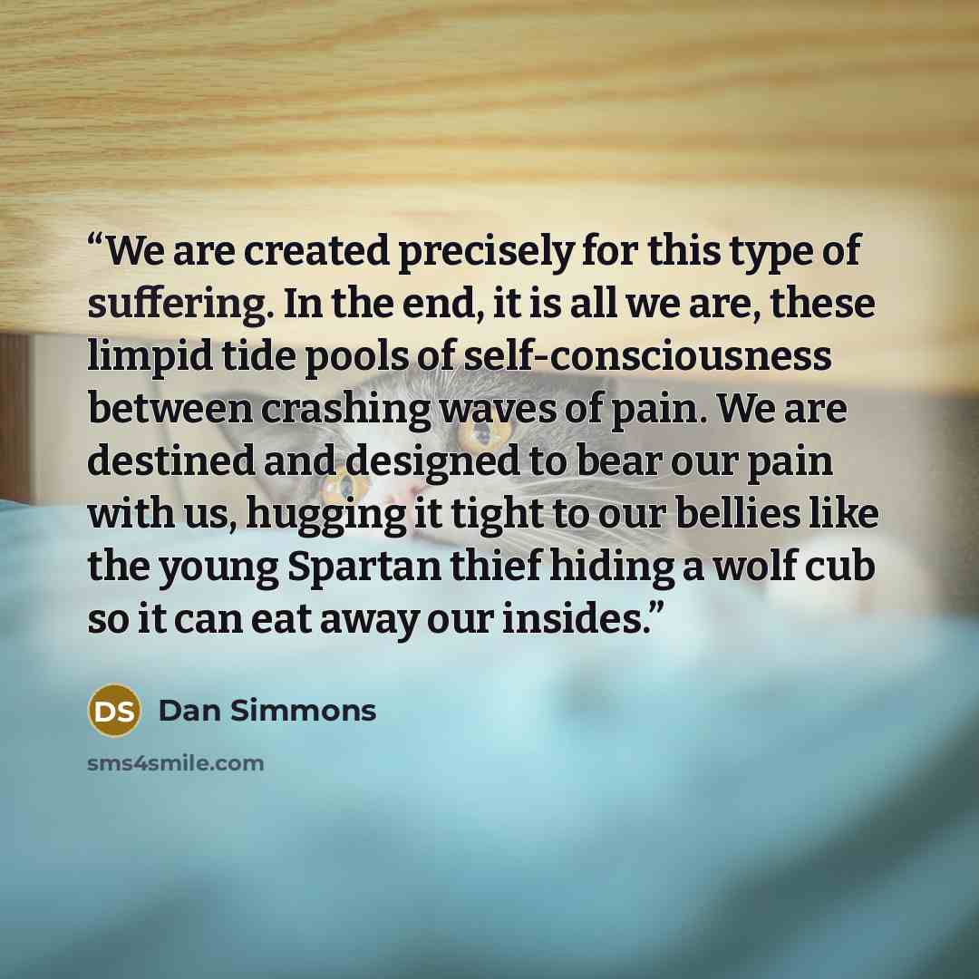 “We are created precisely for this type of suffering. In the end, it is all we are, these limpid tide pools of self-consciousness between crashing waves of pain. We are destined and designed to bear our pain with us, hugging it tight to our bellies like the young Spartan thief hiding a wolf cub so…” quote by Dan Simmons