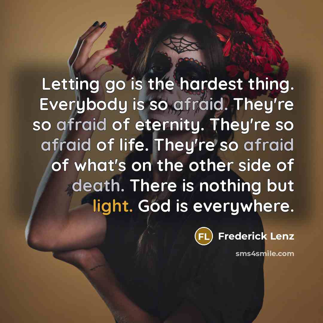 “Letting go is the hardest thing. Everybody is so afraid. They're so afraid of eternity. They're so afraid of life. They're so afraid of what's on the other side of death. There is nothing but light. God is everywhere.” quote by Frederick Lenz