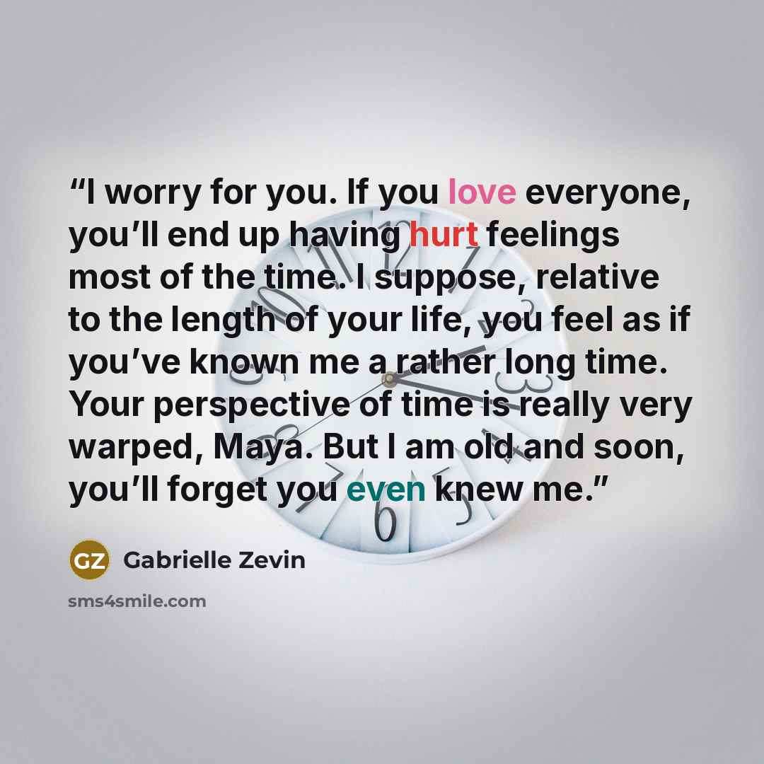 “I worry for you. If you love everyone, you’ll end up having hurt feelings most of the time. I suppose, relative to the length of your life, you feel as if you’ve known me a rather long time. Your perspective of time is really very warped, Maya. But I am old and soon, you’ll forget you even knew me.” quote by Gabrielle Zevin