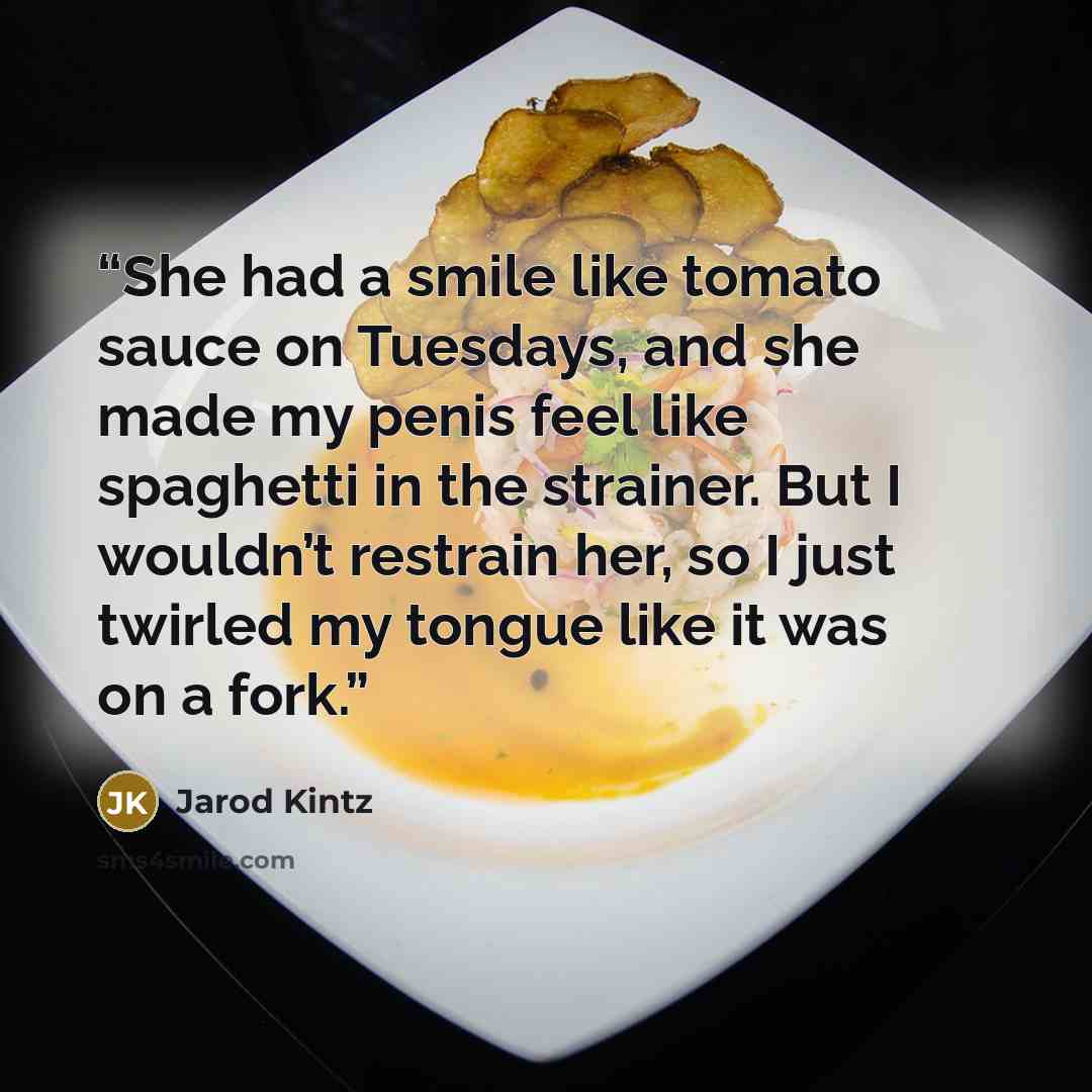 “She had a smile like tomato sauce on Tuesdays, and she made my penis feel like spaghetti in the strainer. But I wouldn’t restrain her, so I just twirled my tongue like it was on a fork.” quote by Jarod Kintz