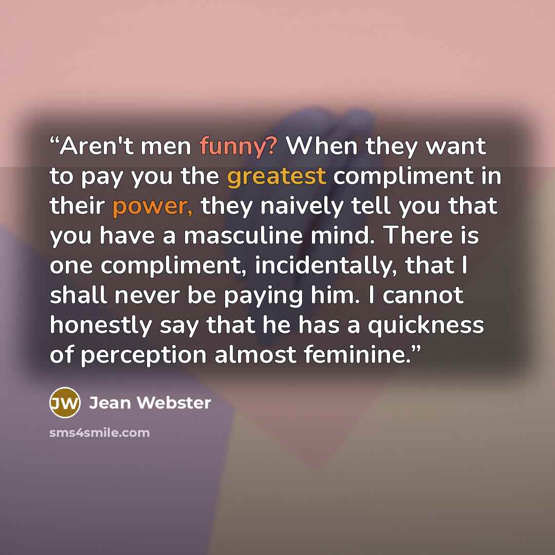 “Aren't men funny? When they want to pay you the greatest compliment in their power, they naively tell you that you have a masculine mind. There is one compliment, incidentally, that I shall never be paying him. I cannot honestly say that he has a quickness of perception almost feminine.” quote by Jean Webster