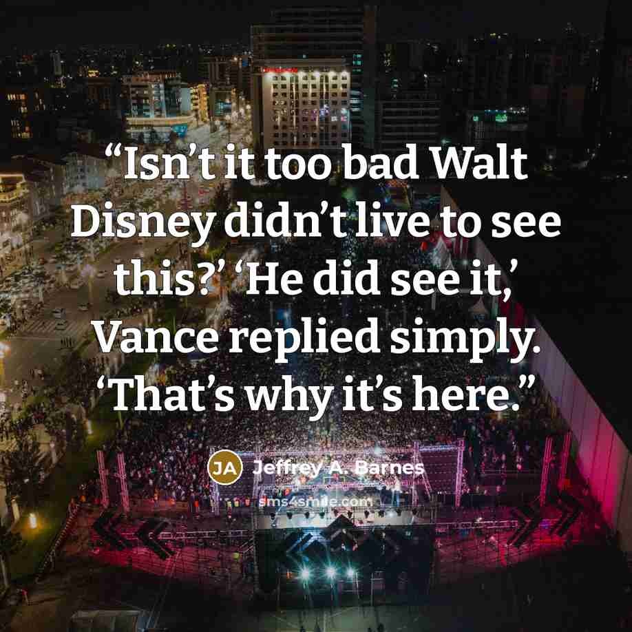 “Isn’t it too bad Walt Disney didn’t live to see this?’ ‘He did see it,’ Vance replied simply. ‘That’s why it’s here.” quote by Jeffrey A. Barnes