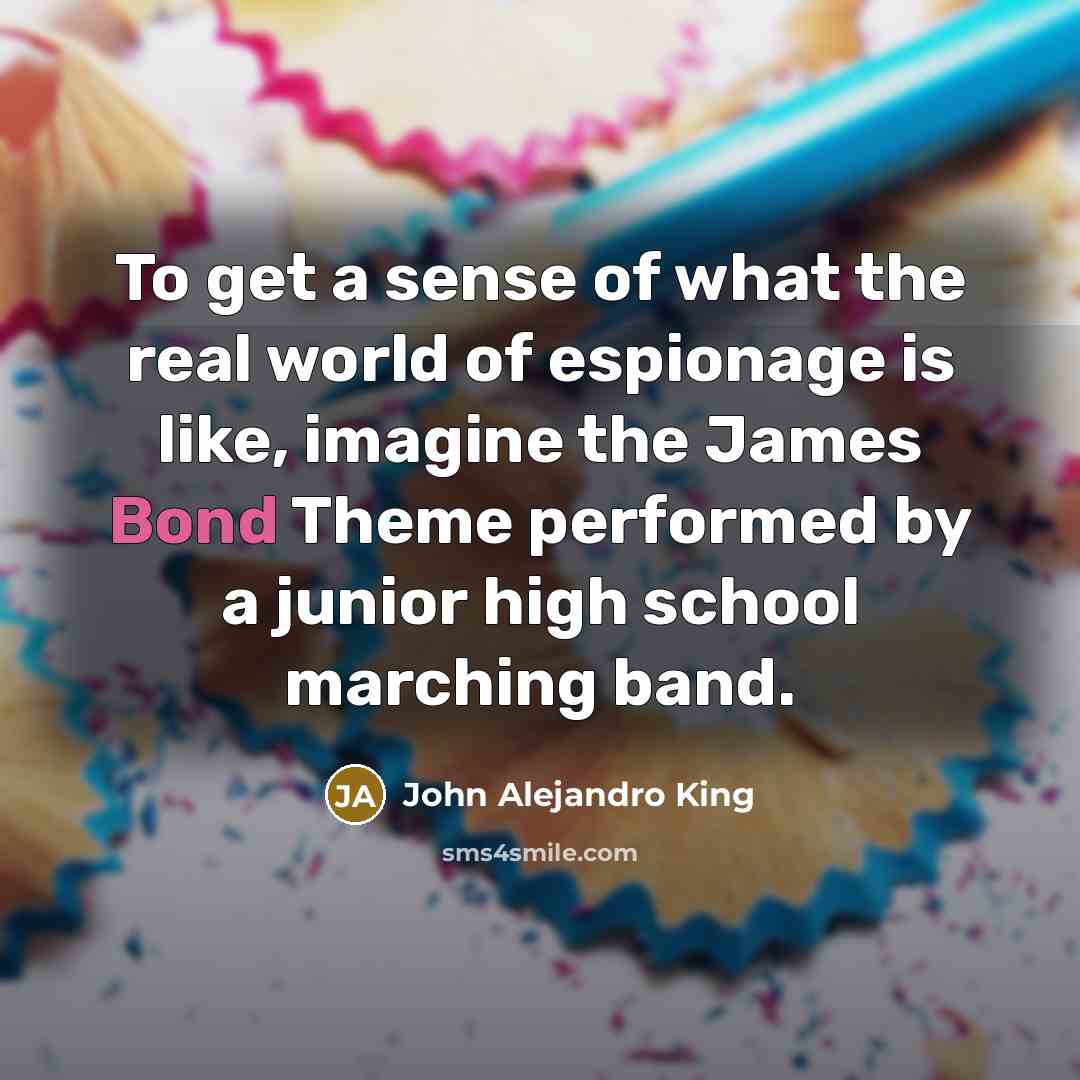 “To get a sense of what the real world of espionage is like, imagine the James Bond Theme performed by a junior high school marching band.” quote by John Alejandro King
