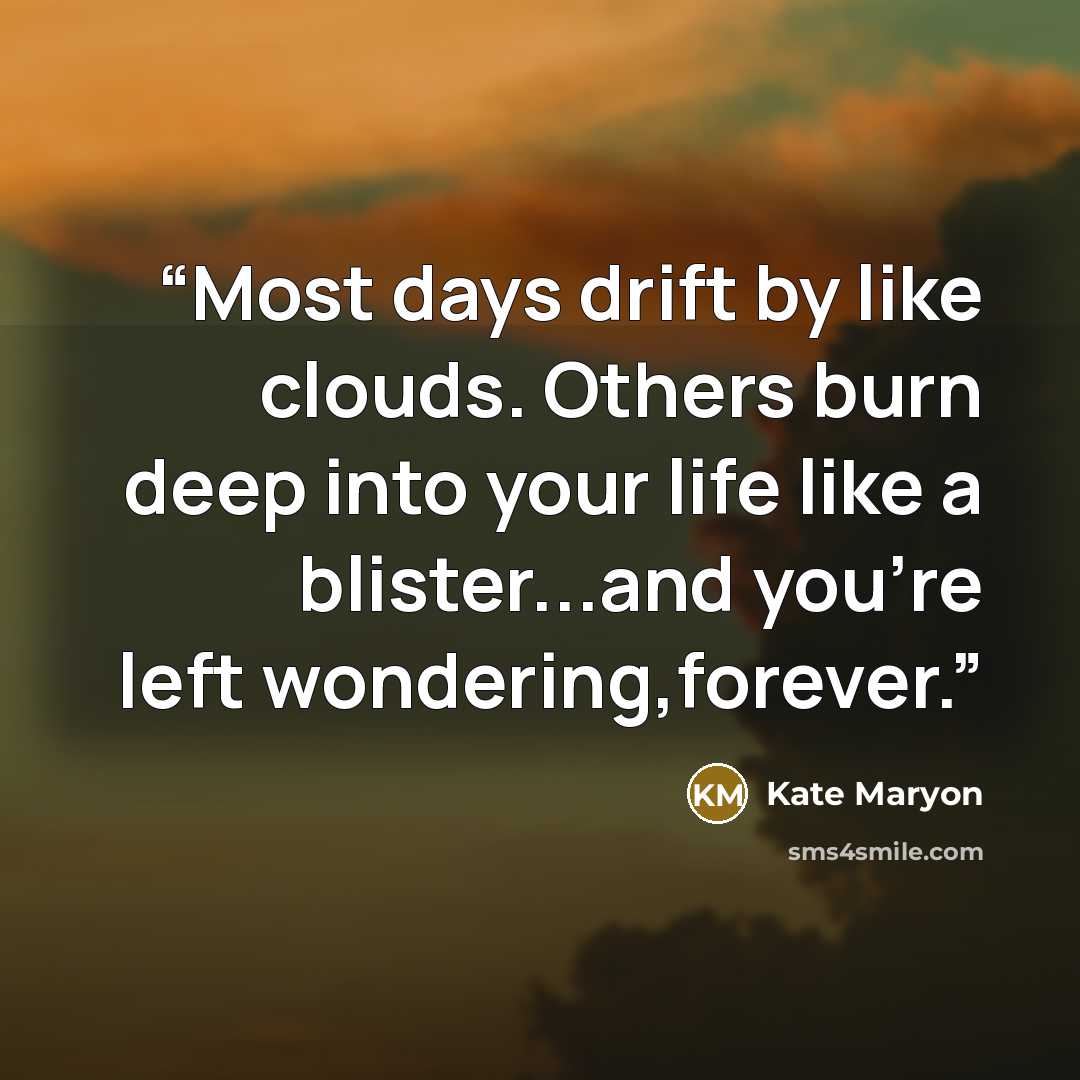 “Most days drift by like clouds. Others burn deep into your life like a blister...and you're left wondering,forever.” quote by Kate Maryon