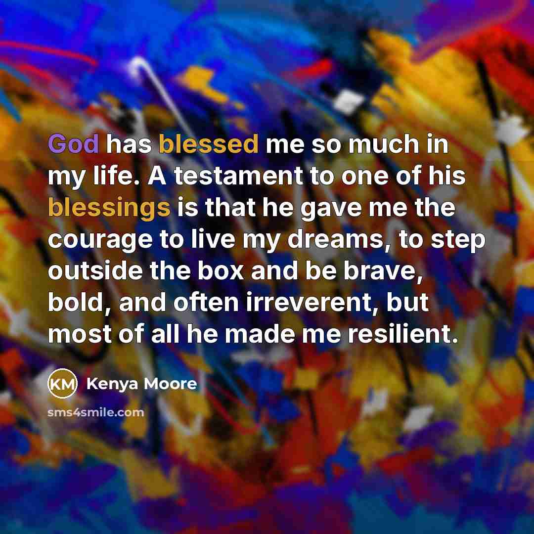 “God has blessed me so much in my life. A testament to one of his blessings is that he gave me the courage to live my dreams, to step outside the box and be brave, bold, and often irreverent, but most of all he made me resilient.” quote by Kenya Moore