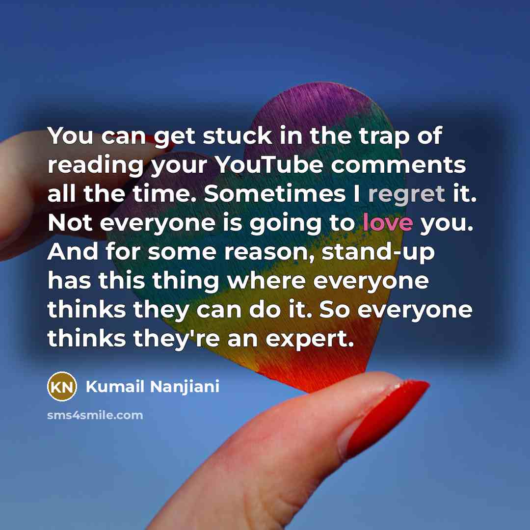 “You can get stuck in the trap of reading your YouTube comments all the time. Sometimes I regret it. Not everyone is going to love you. And for some reason, stand-up has this thing where everyone thinks they can do it. So everyone thinks they're an expert.” quote by Kumail Nanjiani