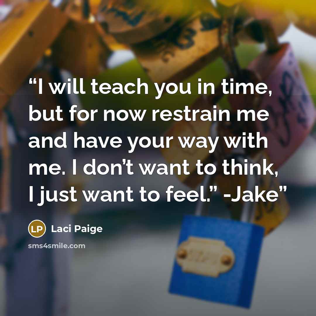“I will teach you in time, but for now restrain me and have your way with me. I don’t want to think, I just want to feel.” -Jake” quote by Laci Paige