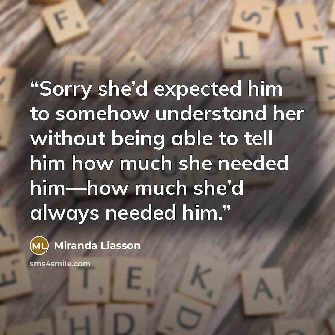 “Sorry she’d expected him to somehow understand her without being able to tell him how much she needed him—how much she’d always needed him.” quote by Miranda Liasson