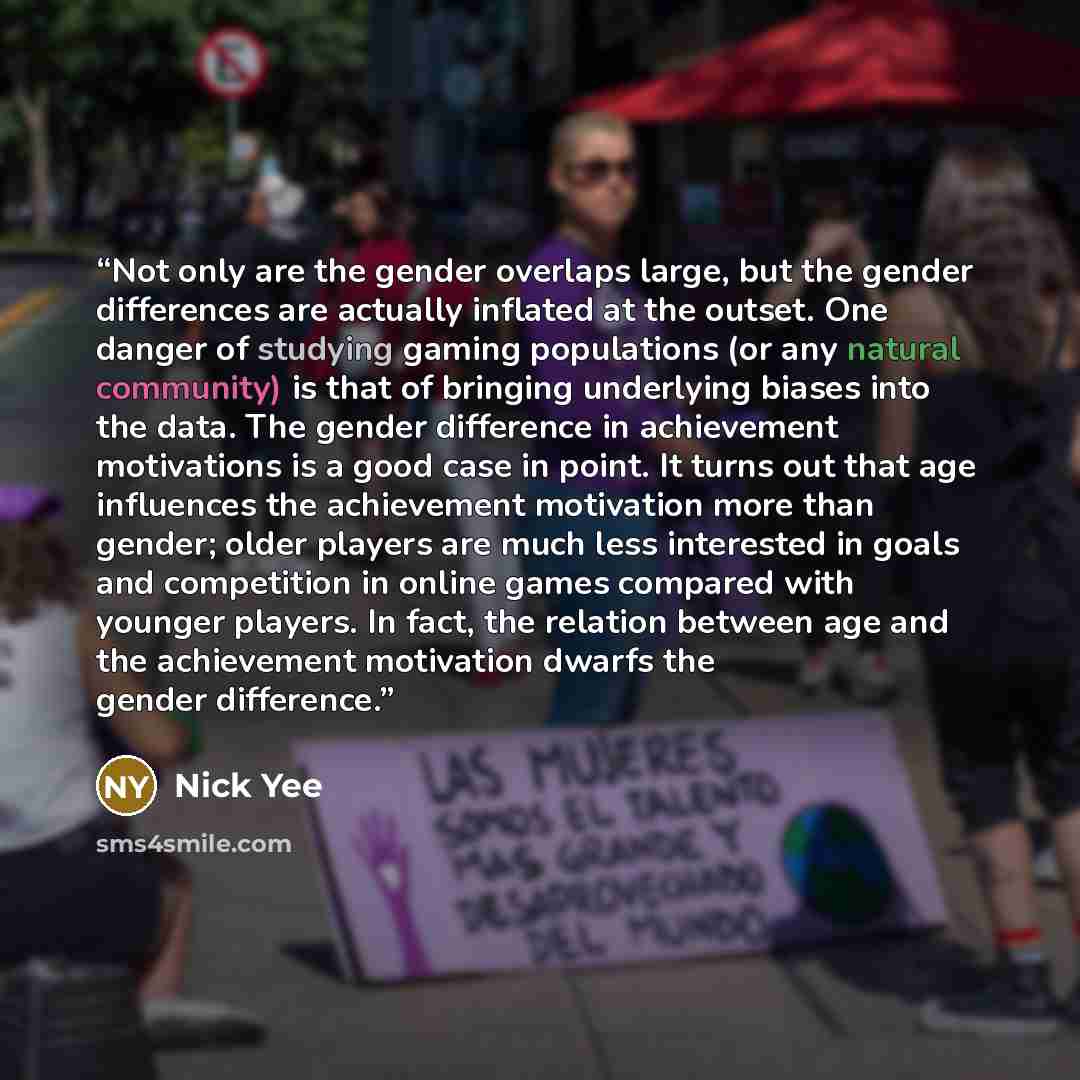 “Not only are the gender overlaps large, but the gender differences are actually inflated at the outset. One danger of studying gaming populations (or any natural community) is that of bringing underlying biases into the data. The gender difference in achievement motivations is a good case in…” quote by Nick Yee