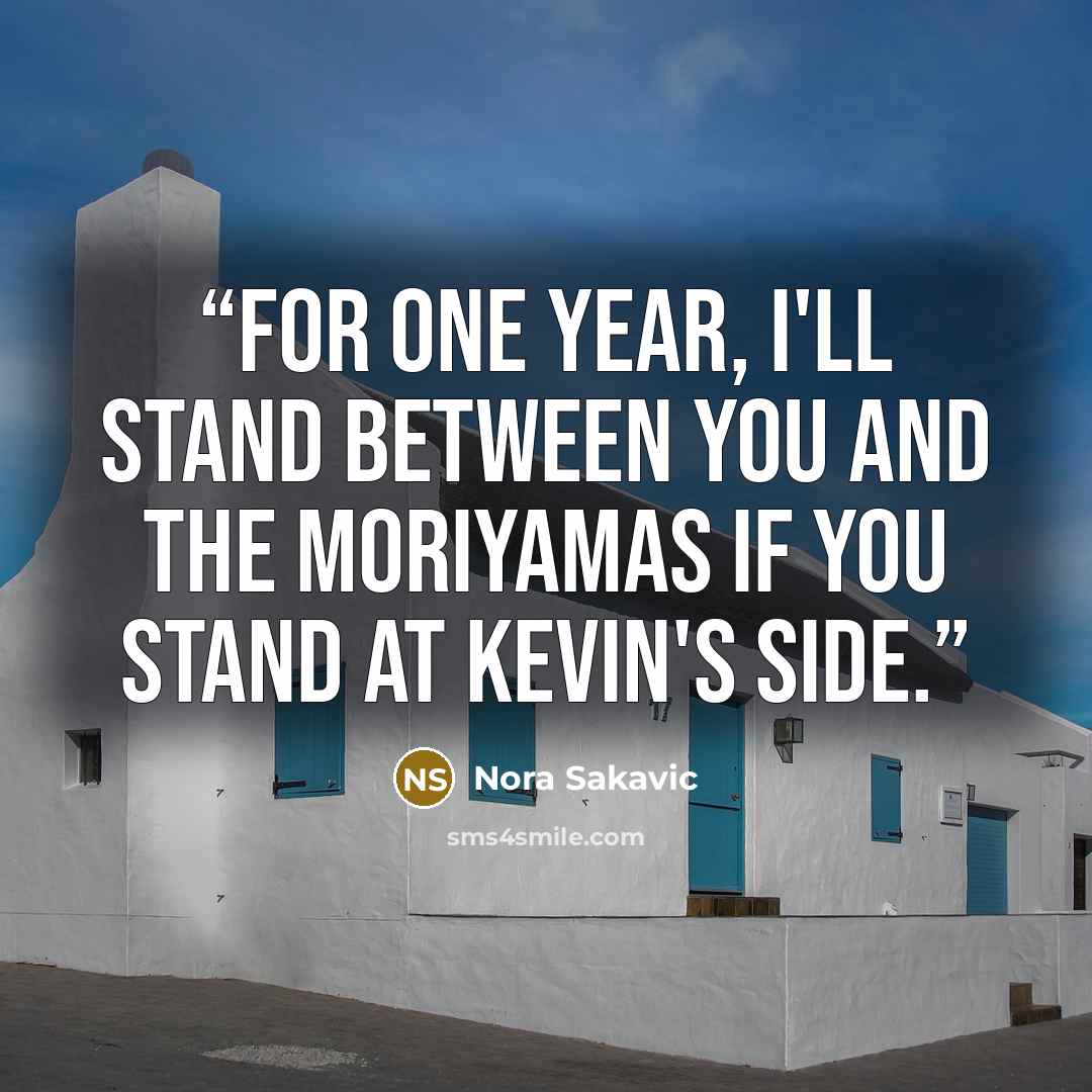 “For one year, I'll stand between you and the Moriyamas if you stand at Kevin's side.” quote by Nora Sakavic