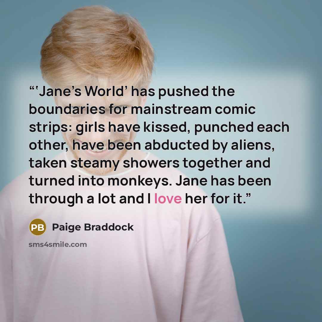 “‘Jane’s World’ has pushed the boundaries for mainstream comic strips: girls have kissed, punched each other, have been abducted by aliens, taken steamy showers together and turned into monkeys. Jane has been through a lot and I love her for it.” quote by Paige Braddock