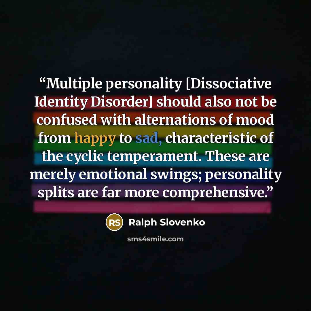 “Multiple personality [Dissociative Identity Disorder] should also not be confused with alternations of mood from happy to sad, characteristic of the cyclic temperament. These are merely emotional swings; personality splits are far more comprehensive.” quote by Ralph Slovenko