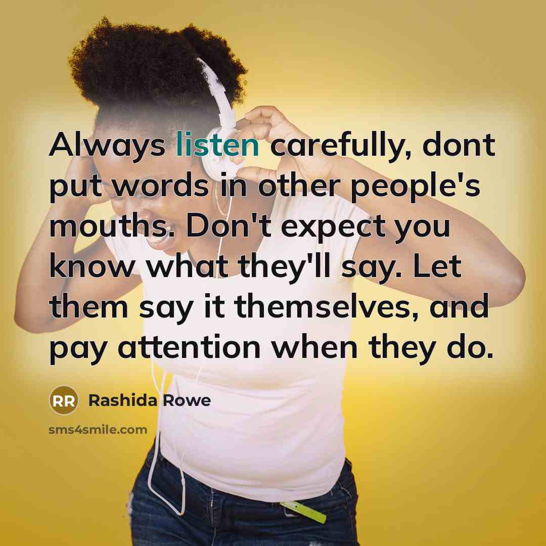 “Always listen carefully, dont put words in other people's mouths. Don't expect you know what they'll say. Let them say it themselves, and pay attention when they do.” quote by Rashida Rowe