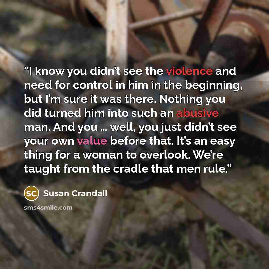 “I know you didn’t see the violence and need for control in him in the beginning, but I’m sure it was there. Nothing you did turned him into such an abusive man. And you … well, you just didn’t see your own value before that. It’s an easy thing for a woman to overlook. We’re taught from the cradle…” quote by Susan Crandall