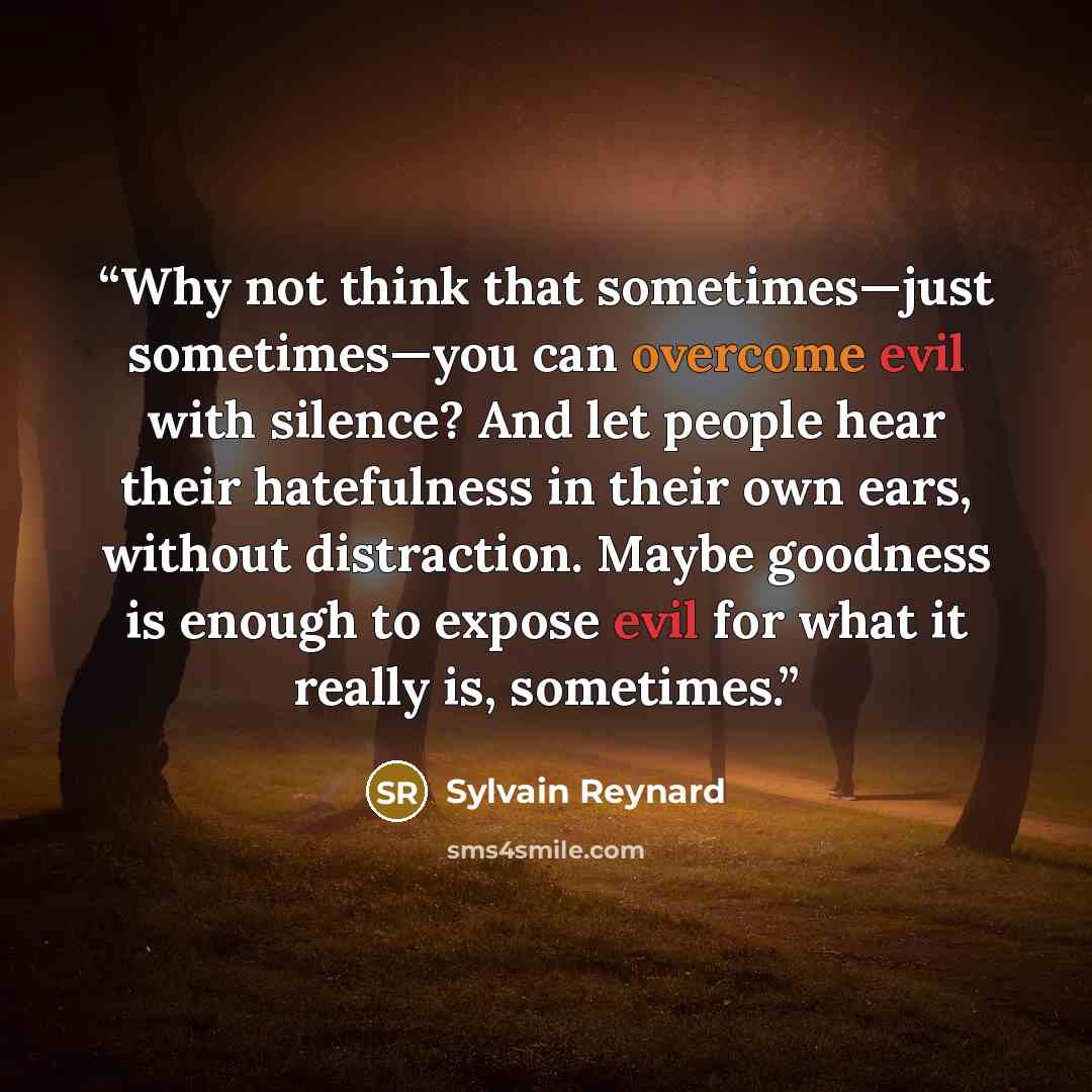 “Why not think that sometimes—just sometimes—you can overcome evil with silence? And let people hear their hatefulness in their own ears, without distraction. Maybe goodness is enough to expose evil for what it really is, sometimes.” quote by Sylvain Reynard