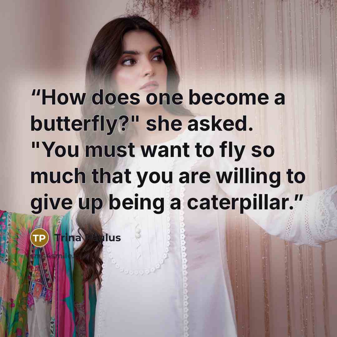 “How does one become a butterfly?" she asked. "You must want to fly so much that you are willing to give up being a caterpillar.” quote by Trina Paulus