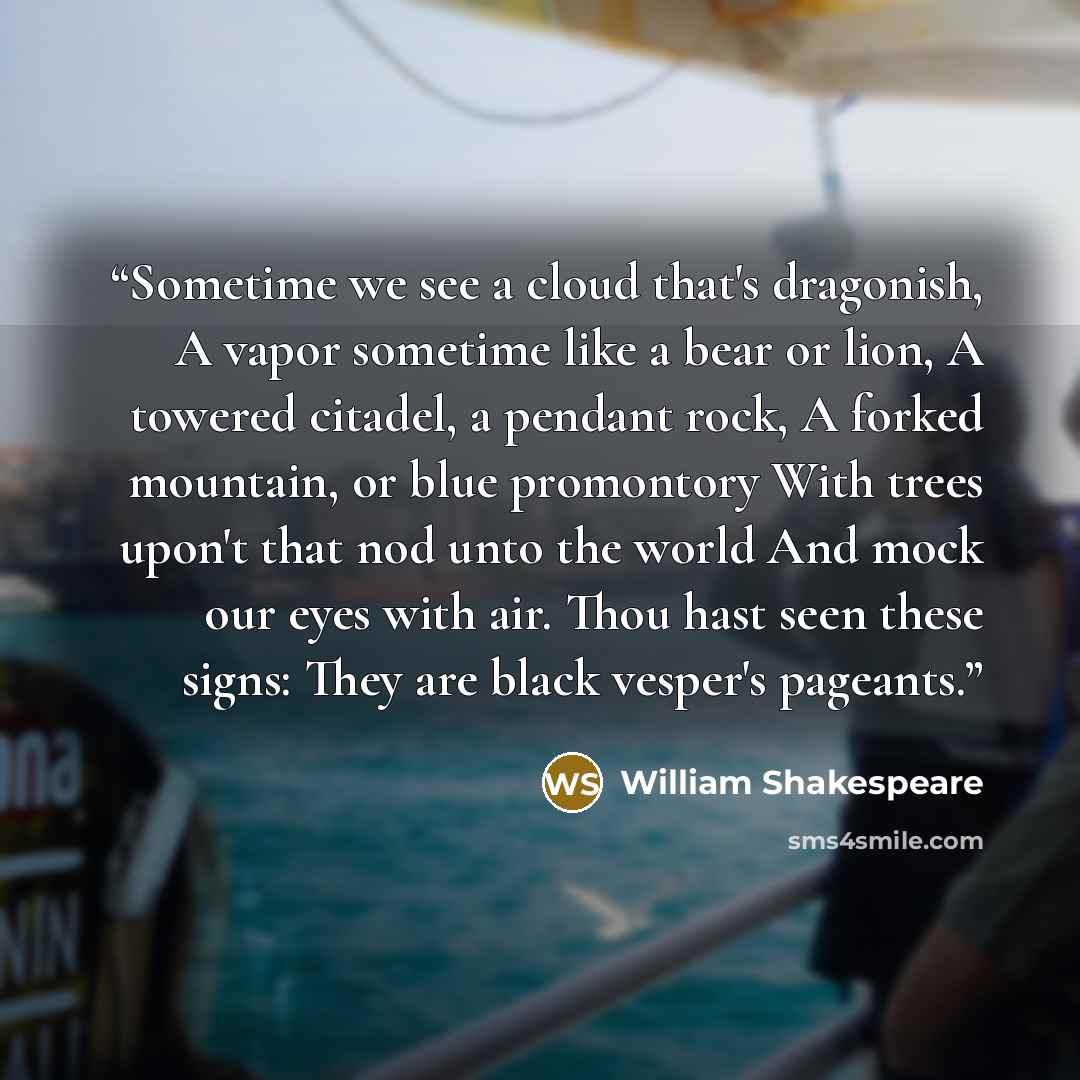 “Sometime we see a cloud that's dragonish, A vapor sometime like a bear or lion, A towered citadel, a pendant rock, A forked mountain, or blue promontory With trees upon't that nod unto the world And mock our eyes with air. Thou hast seen these signs: They are black vesper's pageants.” quote by William Shakespeare