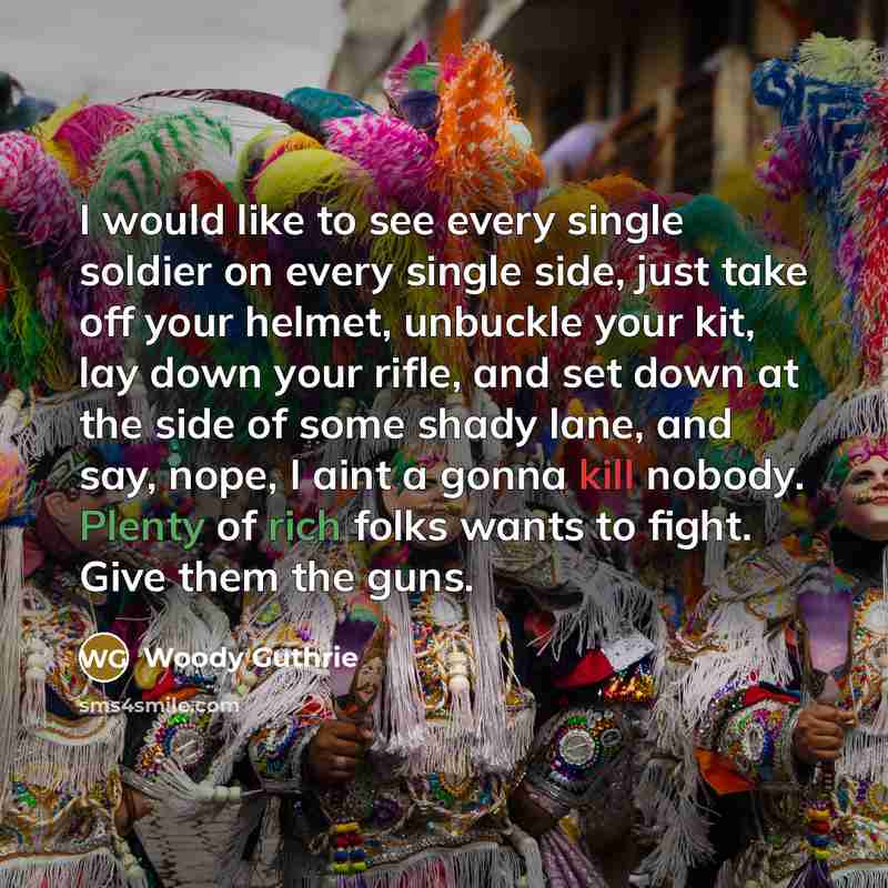 “I would like to see every single soldier on every single side, just take off your helmet, unbuckle your kit, lay down your rifle, and set down at the side of some shady lane, and say, nope, I aint a gonna kill nobody. Plenty of rich folks wants to fight. Give them the guns.” quote by Woody Guthrie