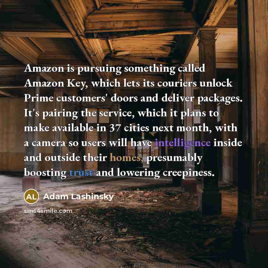 “Amazon is pursuing something called Amazon Key, which lets its couriers unlock Prime customers' doors and deliver packages. It's pairing the service, which it plans to make available in 37 cities next month, with a camera so users will have intelligence inside and outside their homes, presumably…” quote by Adam Lashinsky
