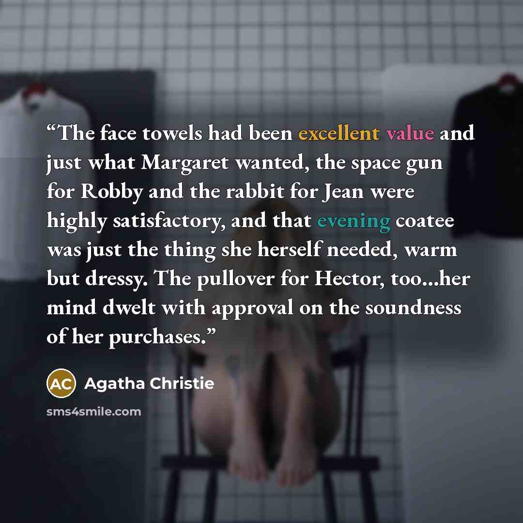 “The face towels had been excellent value and just what Margaret wanted, the space gun for Robby and the rabbit for Jean were highly satisfactory, and that evening coatee was just the thing she herself needed, warm but dressy. The pullover for Hector, too…her mind dwelt with approval on the…” quote by Agatha Christie