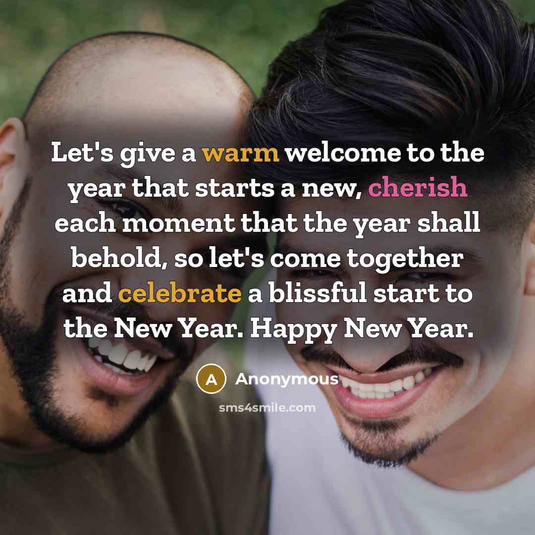 “Let's give a warm welcome to the year that starts a new, cherish each moment that the year shall behold, so let's come together and celebrate a blissful start to the New Year. Happy New Year.” quote by Anonymous