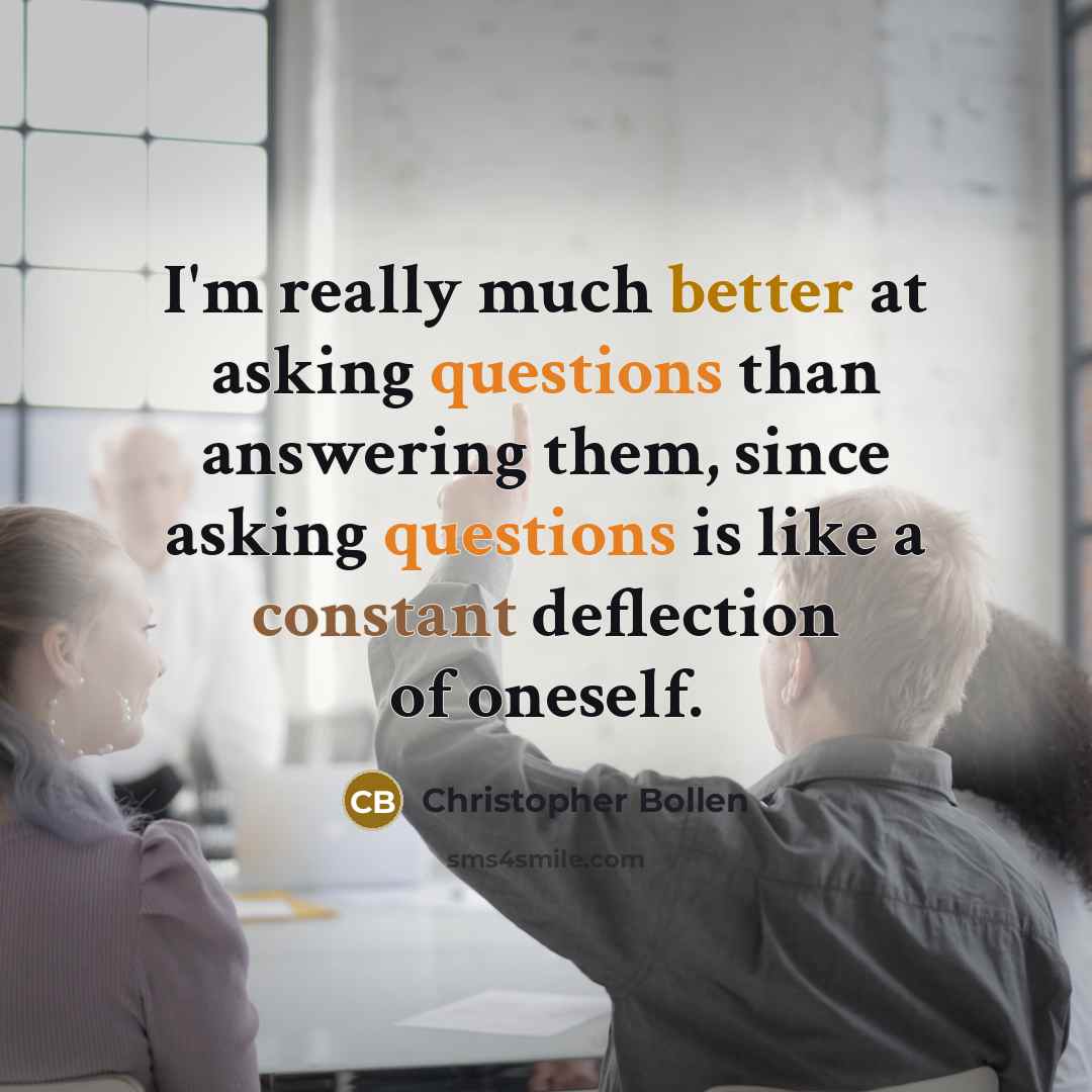 “I'm really much better at asking questions than answering them, since asking questions is like a constant deflection of oneself.” quote by Christopher Bollen
