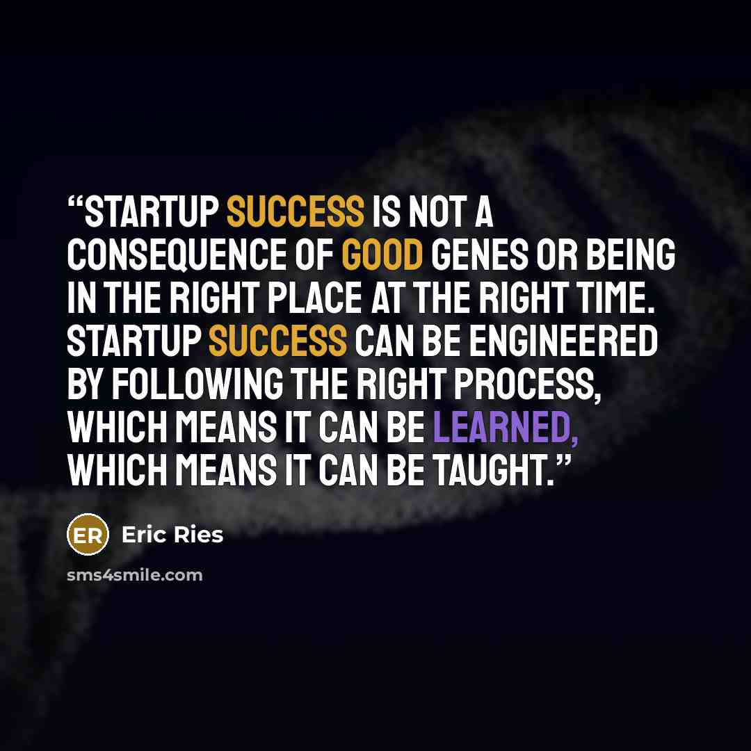 “Startup success is not a consequence of good genes or being in the right place at the right time. Startup success can be engineered by following the right process, which means it can be learned, which means it can be taught.” quote by Eric Ries