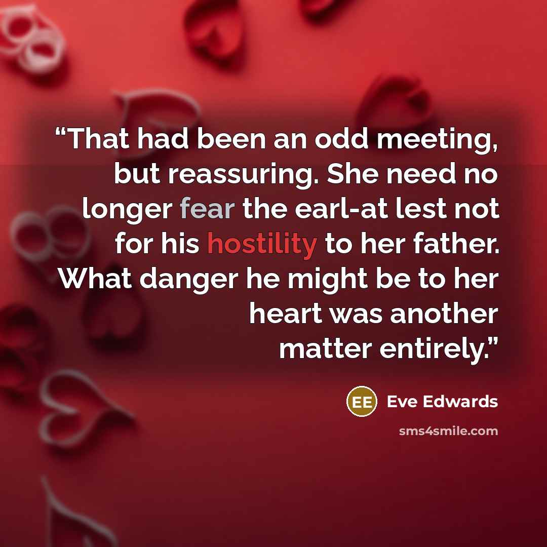 “That had been an odd meeting, but reassuring. She need no longer fear the earl-at lest not for his hostility to her father. What danger he might be to her heart was another matter entirely.” quote by Eve Edwards