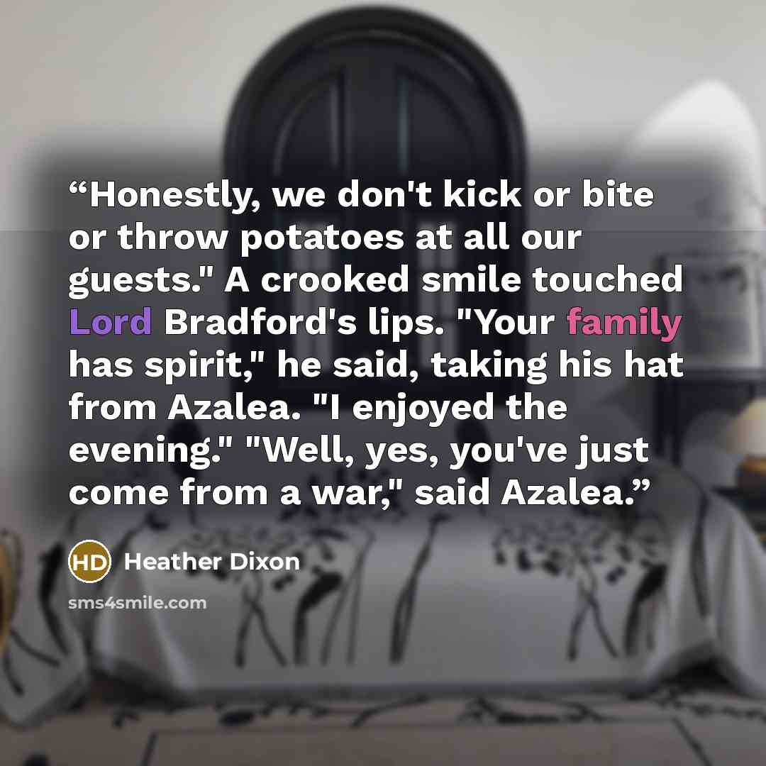 “Honestly, we don't kick or bite or throw potatoes at all our guests." A crooked smile touched Lord Bradford's lips. "Your family has spirit," he said, taking his hat from Azalea. "I enjoyed the evening." "Well, yes, you've just come from a war," said Azalea.” quote by Heather Dixon