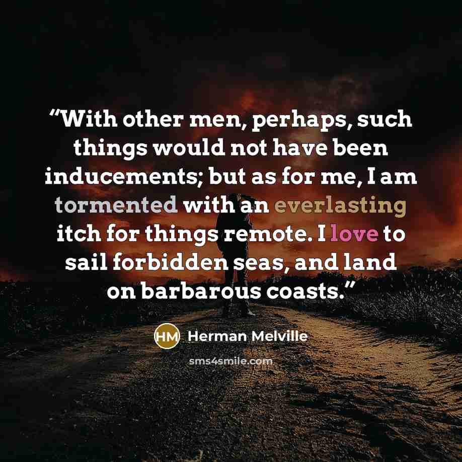 “With other men, perhaps, such things would not have been inducements; but as for me, I am tormented with an everlasting itch for things remote. I love to sail forbidden seas, and land on barbarous coasts.” quote by Herman Melville