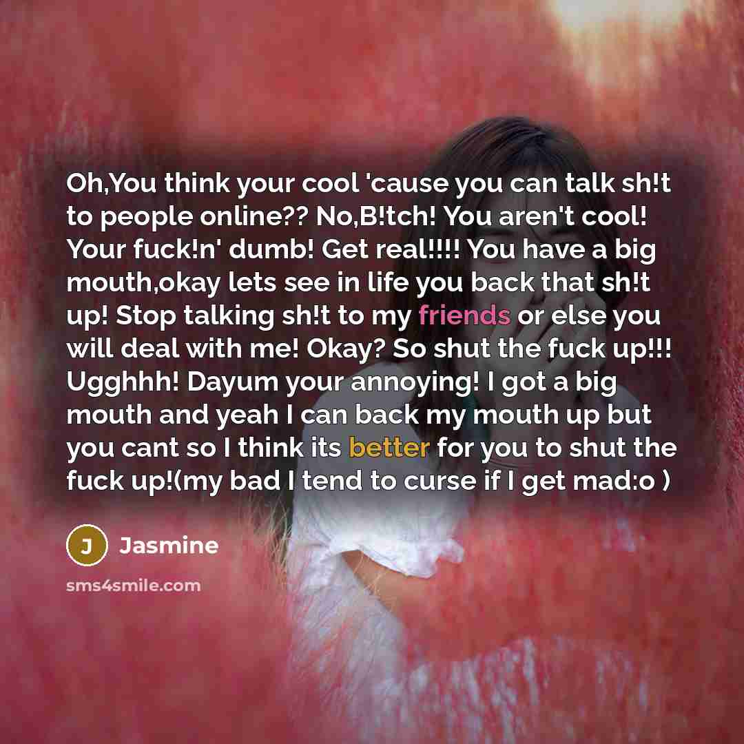 “Oh,You think your cool 'cause you can talk sh!t to people online?? No,B!tch! You aren't cool! Your fuck!n' dumb! Get real!!!! You have a big mouth,okay lets see in life you back that sh!t up! Stop talking sh!t to my friends or else you will deal with me! Okay? So shut the fuck up!!! Ugghhh! Dayum…” quote by Jasmine