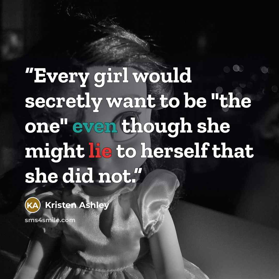 “Every girl would secretly want to be "the one" even though she might lie to herself that she did not.” quote by Kristen Ashley