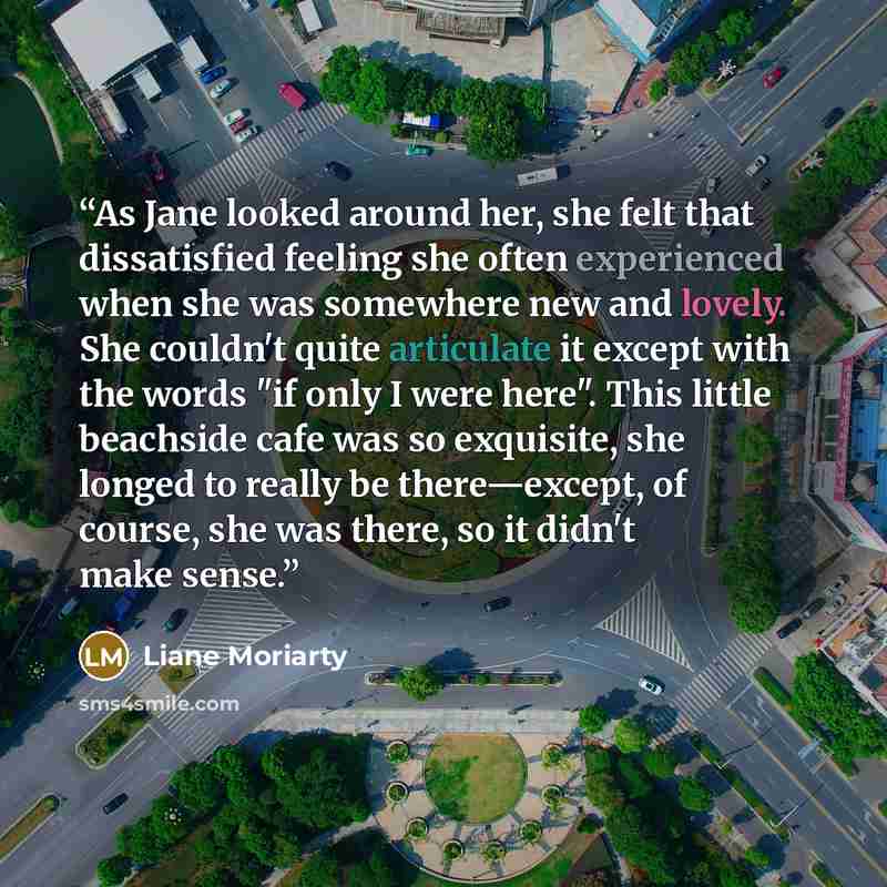 “As Jane looked around her, she felt that dissatisfied feeling she often experienced when she was somewhere new and lovely. She couldn't quite articulate it except with the words "if only I were here". This little beachside cafe was so exquisite, she longed to really be there—except, of course, she…” quote by Liane Moriarty