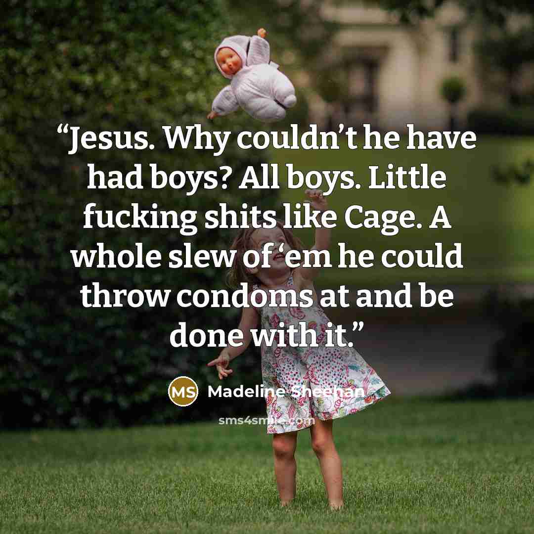 “Jesus. Why couldn’t he have had boys? All boys. Little fucking shits like Cage. A whole slew of ‘em he could throw condoms at and be done with it.” quote by Madeline Sheehan
