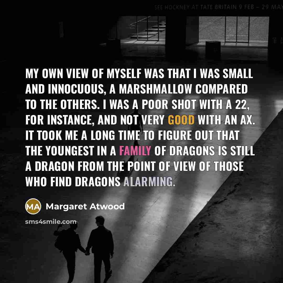 “My own view of myself was that I was small and innocuous, a marshmallow compared to the others. I was a poor shot with a 22, for instance, and not very good with an ax. It took me a long time to figure out that the youngest in a family of dragons is still a dragon from the point of view of those…” quote by Margaret Atwood
