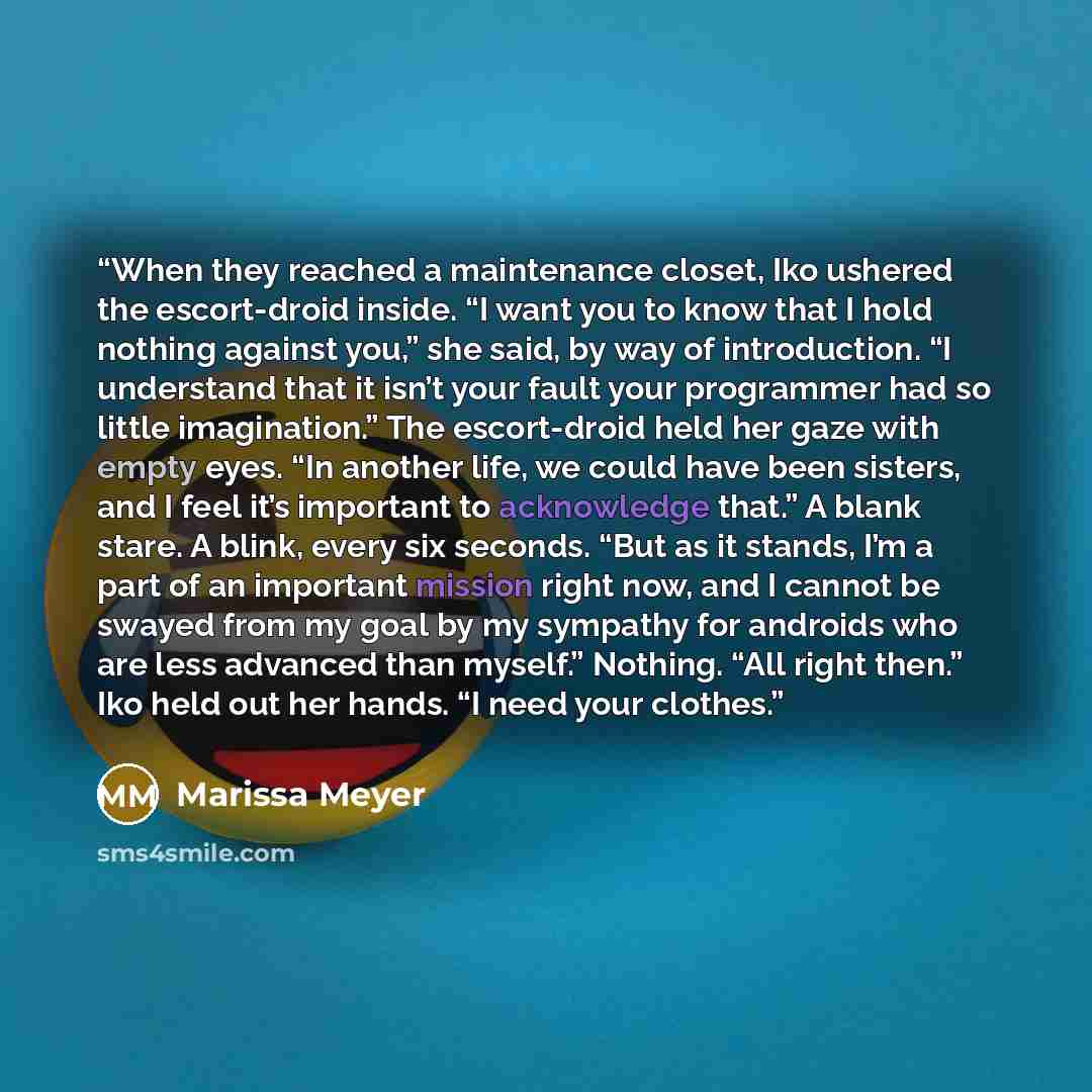 “When they reached a maintenance closet, Iko ushered the escort-droid inside. “I want you to know that I hold nothing against you,” she said, by way of introduction. “I understand that it isn’t your fault your programmer had so little imagination.” The escort-droid held her gaze with empty eyes…” quote by Marissa Meyer
