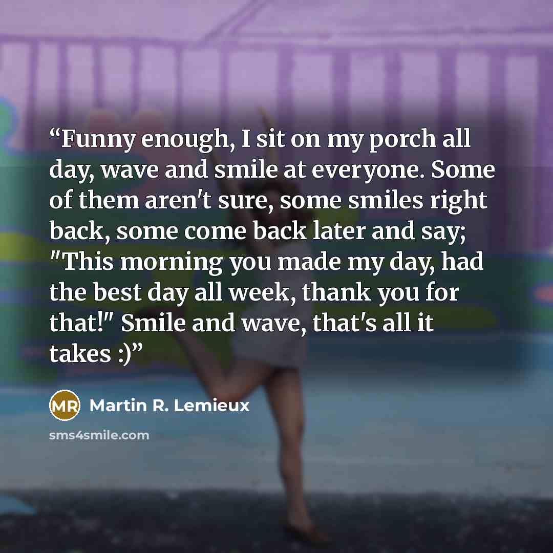 “Funny enough, I sit on my porch all day, wave and smile at everyone. Some of them aren't sure, some smiles right back, some come back later and say; "This morning you made my day, had the best day all week, thank you for that!" Smile and wave, that's all it takes :)” quote by Martin R. Lemieux