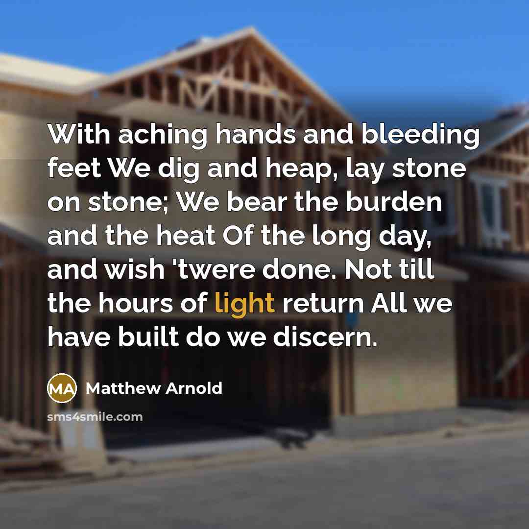 “With aching hands and bleeding feet We dig and heap, lay stone on stone; We bear the burden and the heat Of the long day, and wish 'twere done. Not till the hours of light return All we have built do we discern.” quote by Matthew Arnold