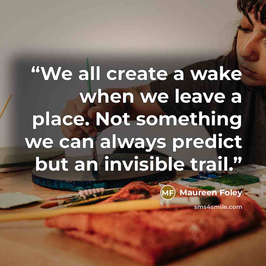 “We all create a wake when we leave a place. Not something we can always predict but an invisible trail.” quote by Maureen Foley