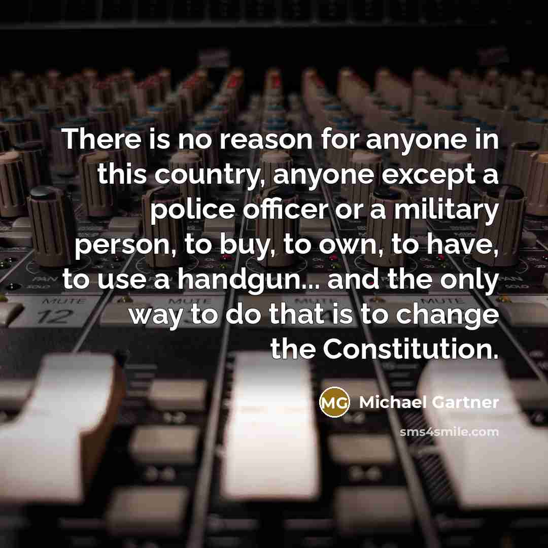“There is no reason for anyone in this country, anyone except a police officer or a military person, to buy, to own, to have, to use a handgun... and the only way to do that is to change the Constitution.” quote by Michael Gartner