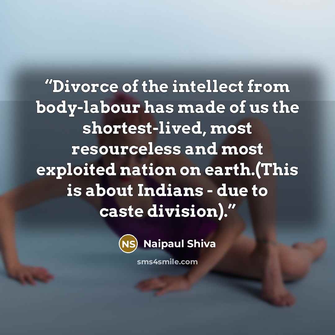 “Divorce of the intellect from body-labour has made of us the shortest-lived, most resourceless and most exploited nation on earth.(This is about Indians - due to caste division).” quote by Naipaul Shiva