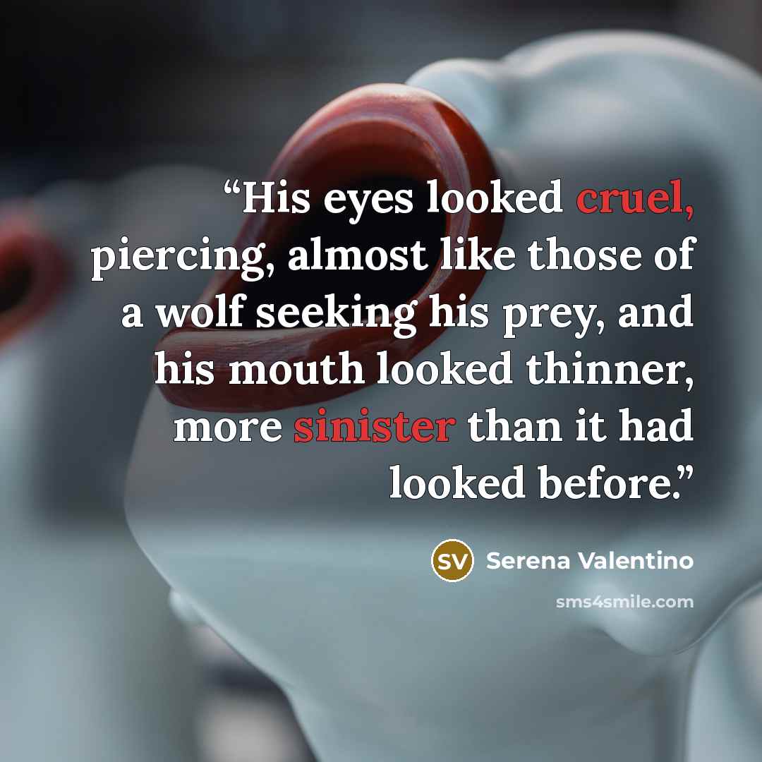 “His eyes looked cruel, piercing, almost like those of a wolf seeking his prey, and his mouth looked thinner, more sinister than it had looked before.” quote by Serena Valentino