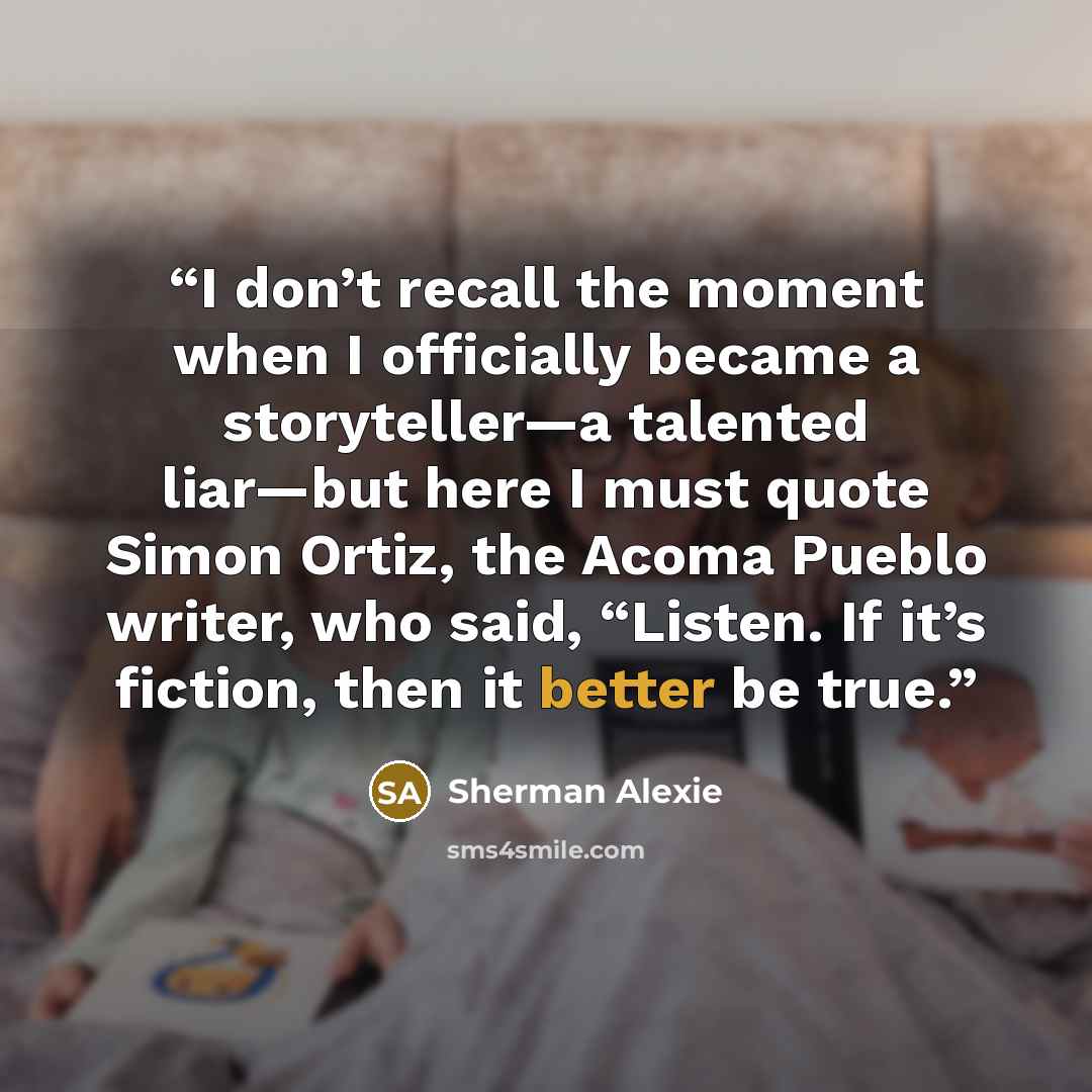 “I don’t recall the moment when I officially became a storyteller—a talented liar—but here I must quote Simon Ortiz, the Acoma Pueblo writer, who said, “Listen. If it’s fiction, then it better be true.” quote by Sherman Alexie